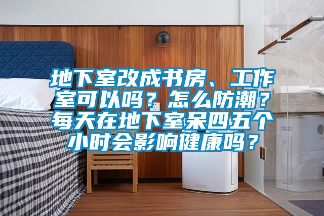 地下室改成书房、工作室可以吗？怎么防潮？每天在地下室呆四五个小时会影响健康吗？